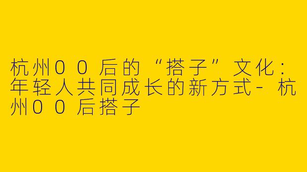 杭州00后的“搭子”文化：年轻人共同成长的新方式-杭州00后搭子