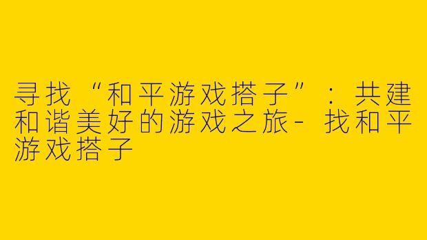 寻找“和平游戏搭子”：共建和谐美好的游戏之旅-找和平游戏搭子