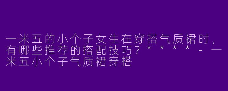 一米五的小个子女生在穿搭气质裙时,有哪些推荐的搭配技巧?****
