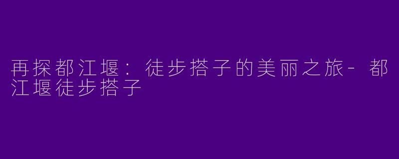 再探都江堰:徒步搭子的美丽之旅