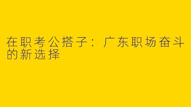 在职考公搭子：广东职场奋斗的新选择