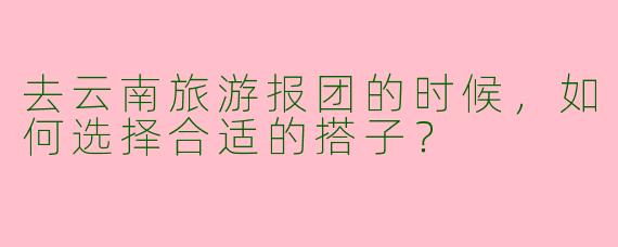 去云南旅游报团的时候,如何选择合适的搭子?