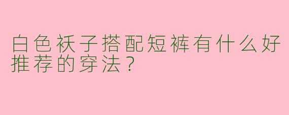 白色袄子搭配短裤有什么好推荐的穿法?