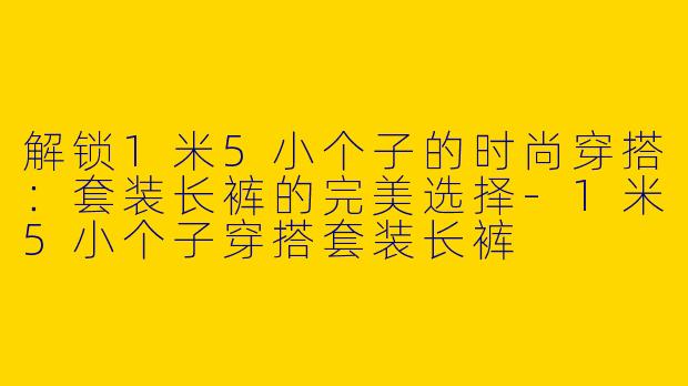 解锁1米5小个子的时尚穿搭：套装长裤的完美选择-1米5小个子穿搭套装长裤