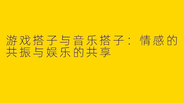 游戏搭子与音乐搭子：情感的共振与娱乐的共享