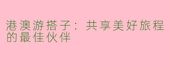 港澳游搭子：共享美好旅程的最佳伙伴