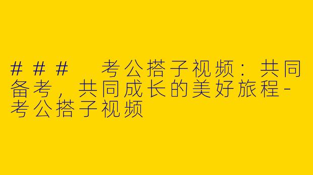 ### 考公搭子视频：共同备考，共同成长的美好旅程-考公搭子视频