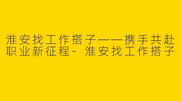 淮安找工作搭子——携手共赴职业新征程-淮安找工作搭子