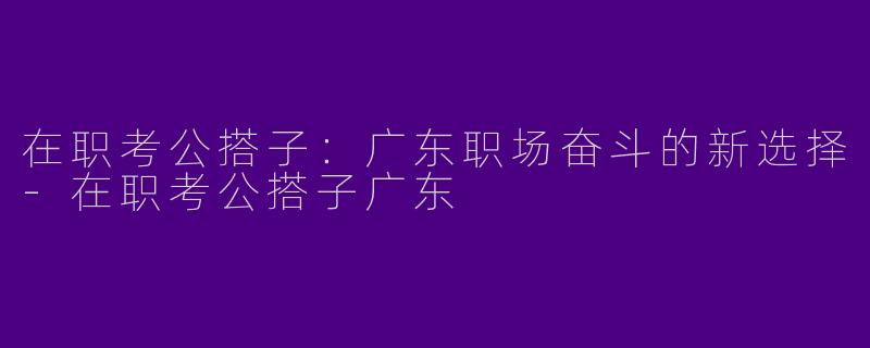 在职考公搭子：广东职场奋斗的新选择