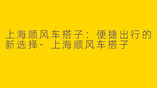 上海顺风车搭子：便捷出行的新选择-上海顺风车搭子