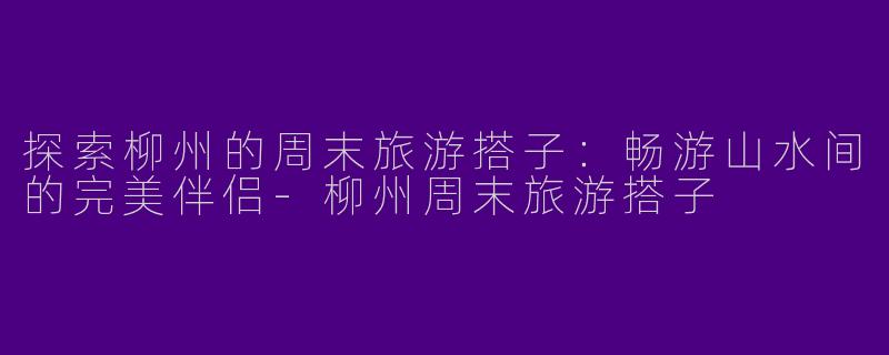 探索柳州的周末旅游搭子：畅游山水间的完美伴侣-柳州周末旅游搭子