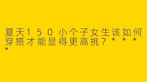 夏天150小个子女生该如何穿搭才能显得更高挑？****
