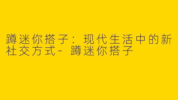 蹲迷你搭子：现代生活中的新社交方式-蹲迷你搭子