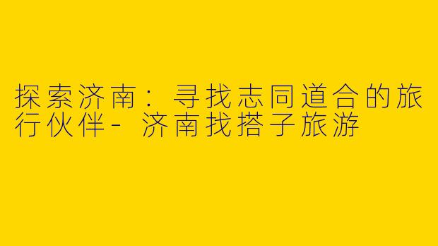 探索济南：寻找志同道合的旅行伙伴-济南找搭子旅游