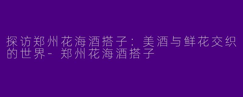 探访郑州花海酒搭子：美酒与鲜花交织的世界-郑州花海酒搭子