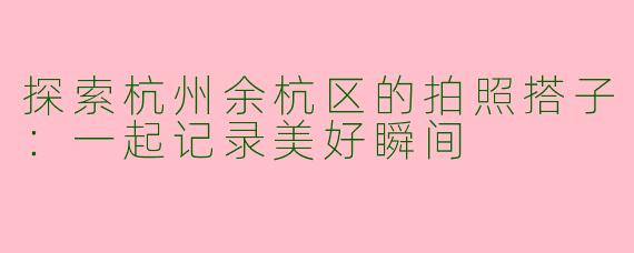 探索杭州余杭区的拍照搭子：一起记录美好瞬间