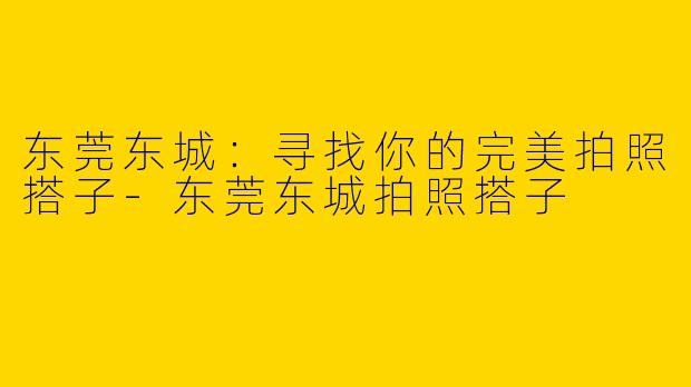 东莞东城：寻找你的完美拍照搭子-东莞东城拍照搭子