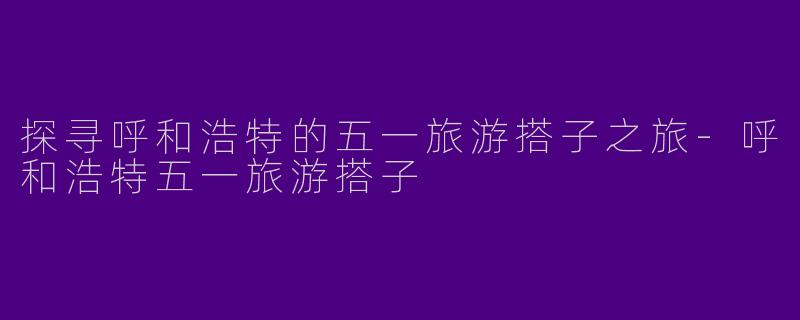 探寻呼和浩特的五一旅游搭子之旅-呼和浩特五一旅游搭子