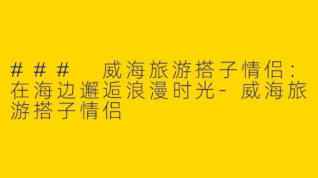 ### 威海旅游搭子情侣：在海边邂逅浪漫时光-威海旅游搭子情侣