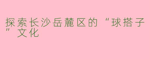 探索长沙岳麓区的“球搭子”文化