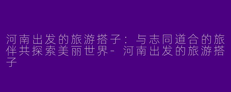 河南出发的旅游搭子：与志同道合的旅伴共探索美丽世界-河南出发的旅游搭子