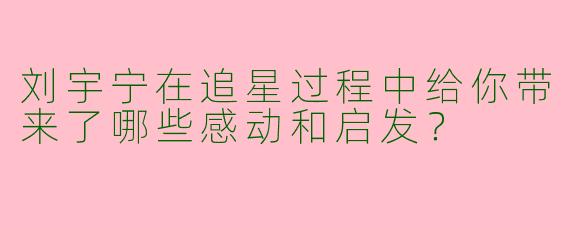 刘宇宁在追星过程中给你带来了哪些感动和启发?
