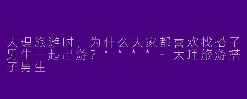 大理旅游时,为什么大家都喜欢找搭子男生一起出游?****