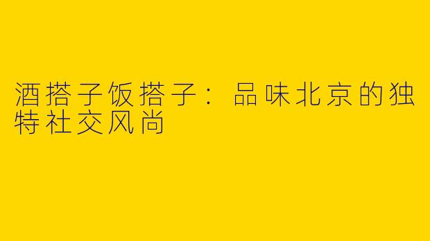 酒搭子饭搭子：品味北京的独特社交风尚