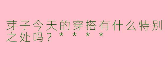 芽子今天的穿搭有什么特别之处吗？****