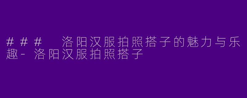 ### 洛阳汉服拍照搭子的魅力与乐趣-洛阳汉服拍照搭子