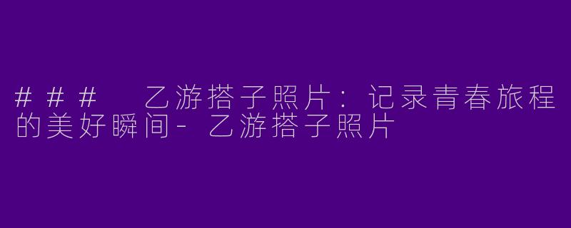 ### 乙游搭子照片：记录青春旅程的美好瞬间-乙游搭子照片