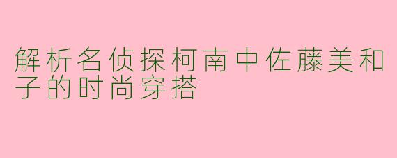 解析名侦探柯南中佐藤美和子的时尚穿搭
