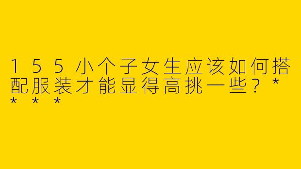 155小个子女生应该如何搭配服装才能显得高挑一些？****