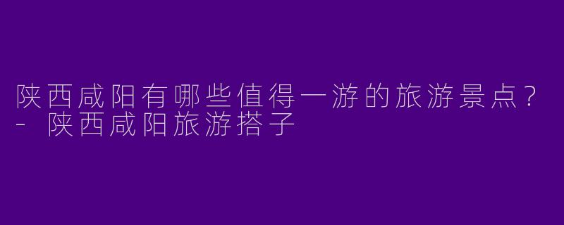 陕西咸阳有哪些值得一游的旅游景点？