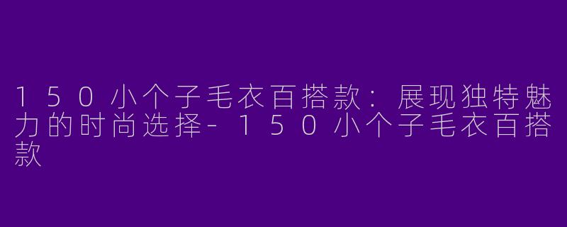 150小个子毛衣百搭款：展现独特魅力的时尚选择-150小个子毛衣百搭款