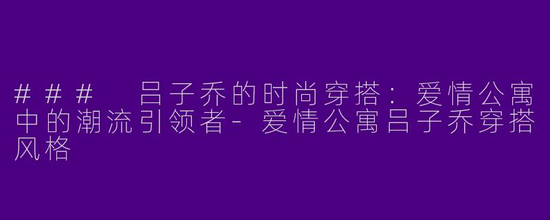 ### 吕子乔的时尚穿搭：爱情公寓中的潮流引领者-爱情公寓吕子乔穿搭风格