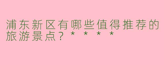 浦东新区有哪些值得推荐的旅游景点？****