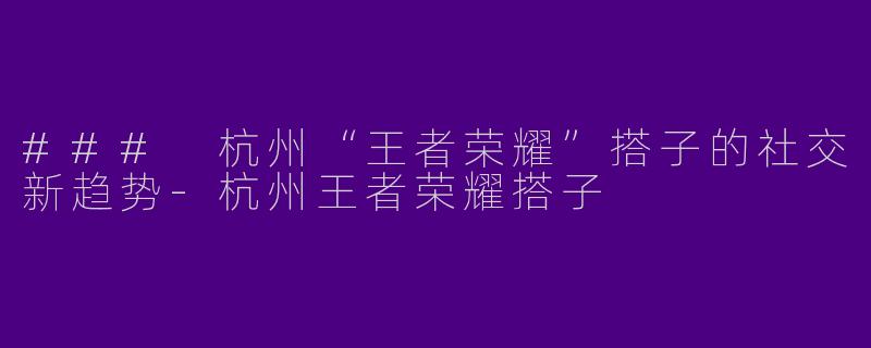 ### 杭州“王者荣耀”搭子的社交新趋势-杭州王者荣耀搭子