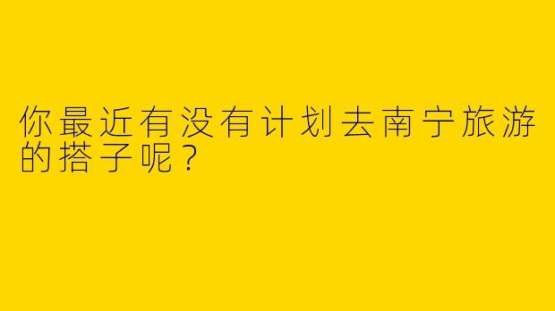 你最近有没有计划去南宁旅游的搭子呢？