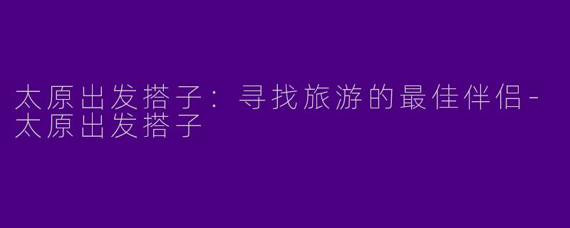 太原出发搭子：寻找旅游的最佳伴侣-太原出发搭子