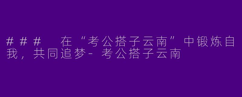 ### 在“考公搭子云南”中锻炼自我，共同追梦-考公搭子云南