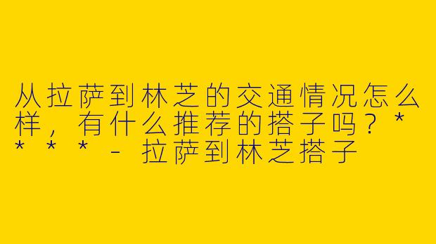 从拉萨到林芝的交通情况怎么样,有什么推荐的搭子吗?****