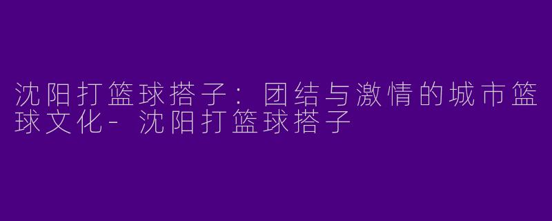 沈阳打篮球搭子:团结与激情的城市篮球文化