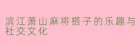滨江萧山麻将搭子的乐趣与社交文化