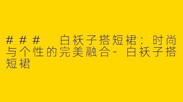 ### 白袄子搭短裙：时尚与个性的完美融合-白袄子搭短裙