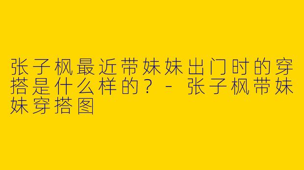 张子枫最近带妹妹出门时的穿搭是什么样的?