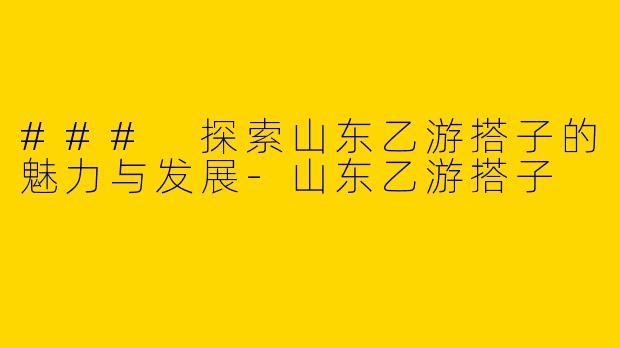 ### 探索山东乙游搭子的魅力与发展-山东乙游搭子