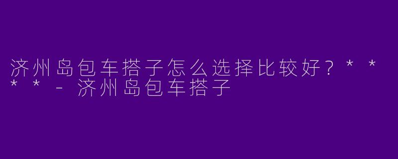 济州岛包车搭子怎么选择比较好？****-济州岛包车搭子