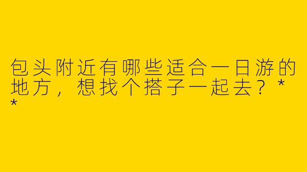 包头附近有哪些适合一日游的地方，想找个搭子一起去？**