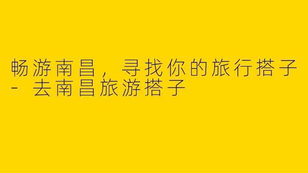 畅游南昌,寻找你的旅行搭子